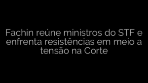 ​Fachin reúne ministros do STF e enfrenta resistências em meio a tensão na Corte 